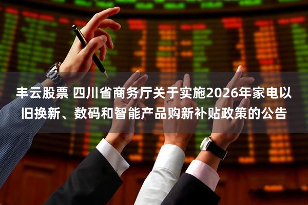 丰云股票 四川省商务厅关于实施2026年家电以旧换新、数码和智能产品购新补贴政策的公告