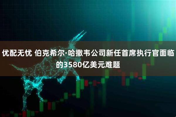 优配无忧 伯克希尔·哈撒韦公司新任首席执行官面临的3580亿美元难题