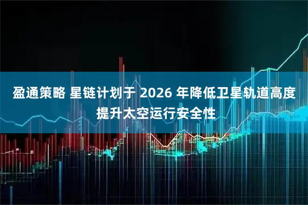 盈通策略 星链计划于 2026 年降低卫星轨道高度 提升太空运行安全性