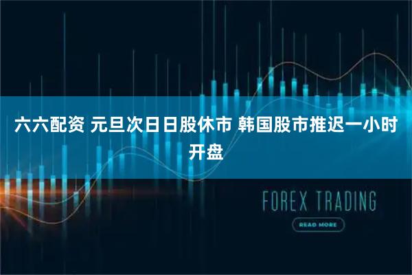 六六配资 元旦次日日股休市 韩国股市推迟一小时开盘