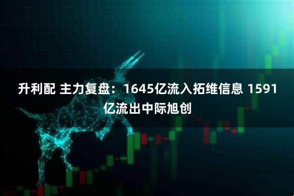 升利配 主力复盘：1645亿流入拓维信息 1591亿流出中际旭创