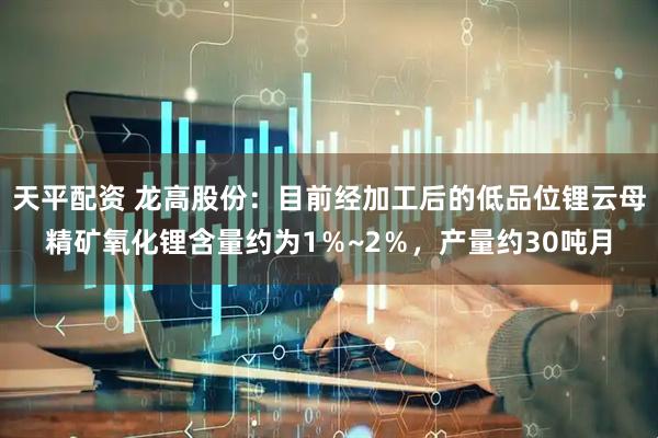 天平配资 龙高股份：目前经加工后的低品位锂云母精矿氧化锂含量约为1％~2％，产量约30吨月