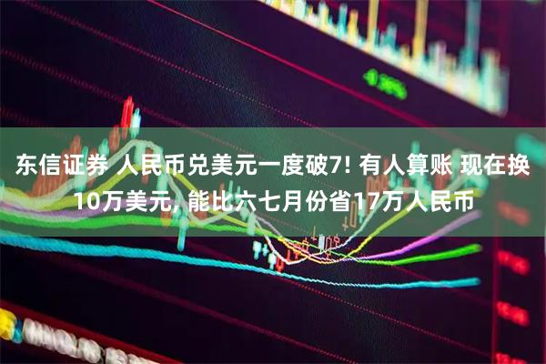 东信证券 人民币兑美元一度破7! 有人算账 现在换10万美元, 能比六七月份省17万人民币