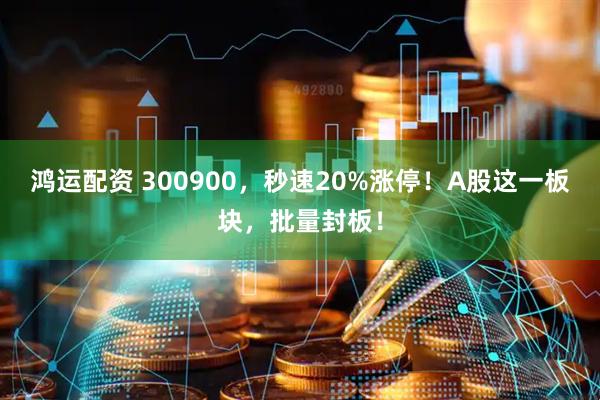 鸿运配资 300900，秒速20%涨停！A股这一板块，批量封板！