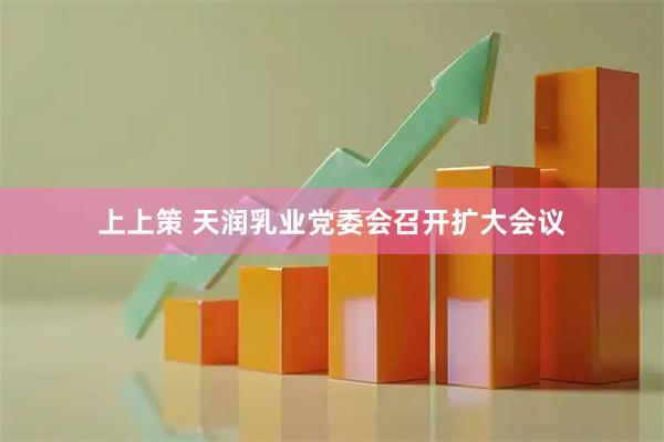 上上策 天润乳业党委会召开扩大会议