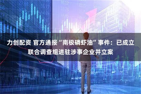 力创配资 官方通报“南极磷虾油”事件：已成立联合调查组进驻涉事企业并立案