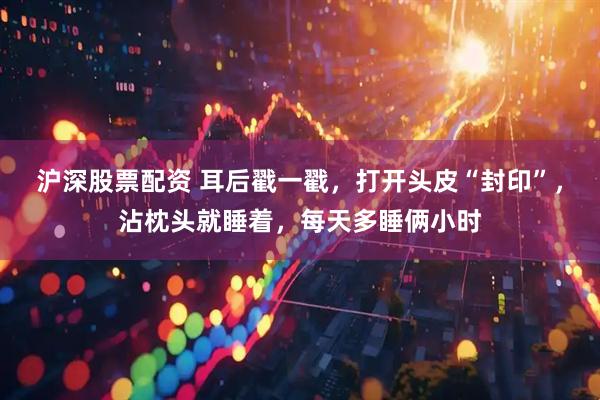 沪深股票配资 耳后戳一戳，打开头皮“封印”，沾枕头就睡着，每天多睡俩小时