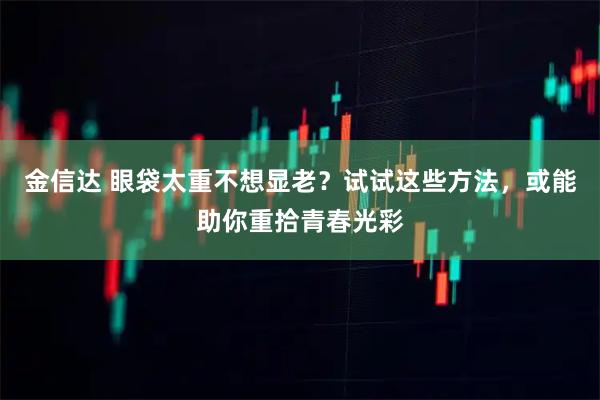 金信达 眼袋太重不想显老？试试这些方法，或能助你重拾青春光彩