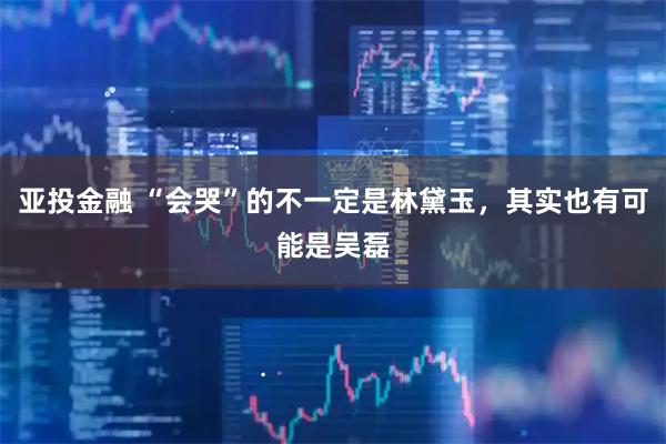 亚投金融 “会哭”的不一定是林黛玉，其实也有可能是吴磊