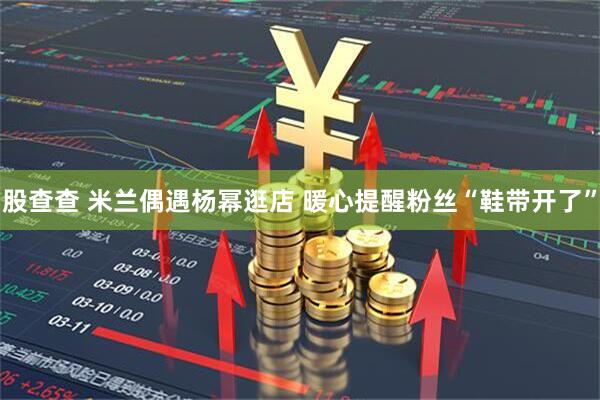 股查查 米兰偶遇杨幂逛店 暖心提醒粉丝“鞋带开了”