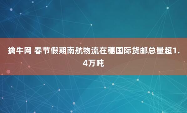 擒牛网 春节假期南航物流在穗国际货邮总量超1.4万吨