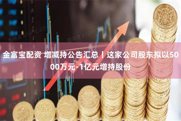金富宝配资 增减持公告汇总丨这家公司股东拟以5000万元-1亿元增持股份