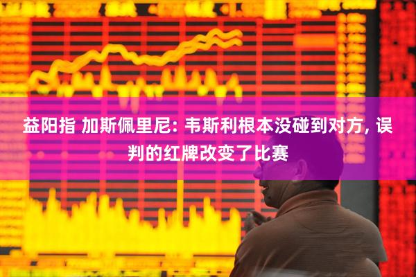 益阳指 加斯佩里尼: 韦斯利根本没碰到对方, 误判的红牌改变了比赛