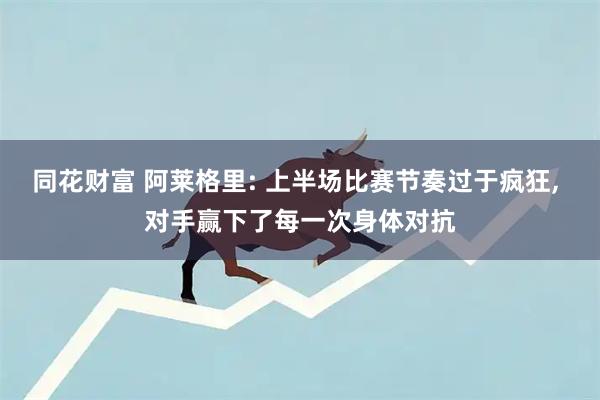 同花财富 阿莱格里: 上半场比赛节奏过于疯狂, 对手赢下了每一次身体对抗