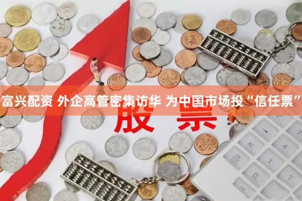 富兴配资 外企高管密集访华 为中国市场投“信任票”