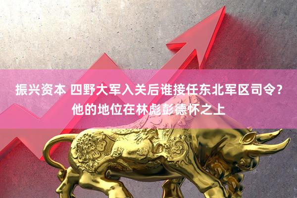 振兴资本 四野大军入关后谁接任东北军区司令？他的地位在林彪彭德怀之上