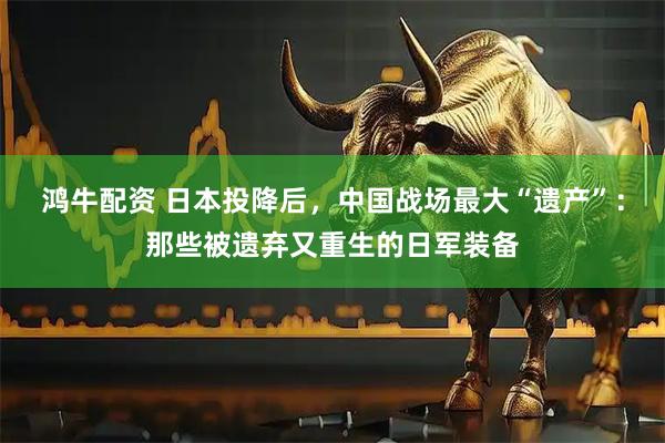 鸿牛配资 日本投降后，中国战场最大“遗产”：那些被遗弃又重生的日军装备